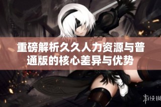 重磅解析久久人力资源与普通版的核心差异与优势