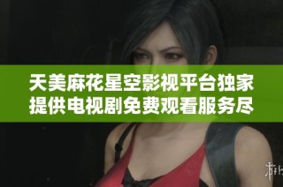 天美麻花星空影视平台独家提供电视剧免费观看服务尽享精彩内容