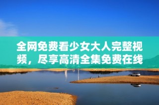 全网免费看少女大人完整视频，尽享高清全集免费在线观看体验