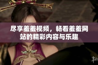 尽享羞羞视频，畅看羞羞网站的精彩内容与乐趣