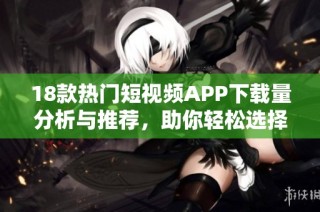 18款热门短视频APP下载量分析与推荐，助你轻松选择