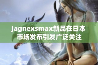 Jagnexsmax新品在日本市场发布引发广泛关注