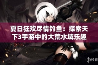 夏日狂欢尽情钓鱼：探索天下3手游中的大荒水域乐趣