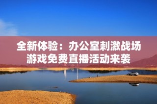 全新体验：办公室刺激战场游戏免费直播活动来袭