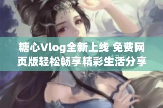 糖心Vlog全新上线 免费网页版轻松畅享精彩生活分享