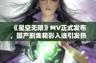 《星空无限》MV正式发布，国产剧集精彩入选引发热议