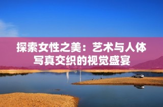 探索女性之美：艺术与人体写真交织的视觉盛宴
