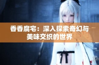 香香腐宅：深入探索奇幻与美味交织的世界
