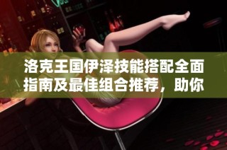 洛克王国伊泽技能搭配全面指南及最佳组合推荐，助你提升战斗实力