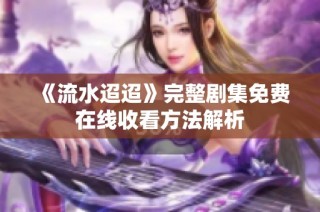 《流水迢迢》完整剧集免费在线收看方法解析