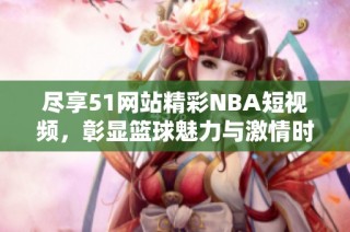 尽享51网站精彩NBA短视频，彰显篮球魅力与激情时刻