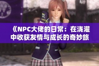 《NPC大佬的日常：在浇灌中收获友情与成长的奇妙旅程》