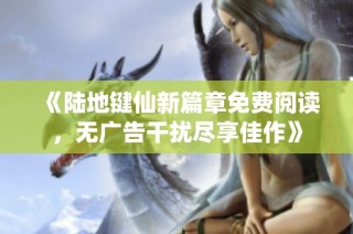 《陆地键仙新篇章免费阅读，无广告干扰尽享佳作》