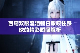 西施双眼流泪翻白眼咬住铁球的精彩瞬间解析