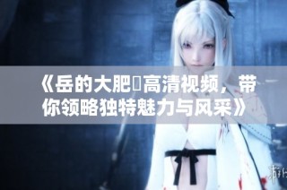 《岳的大肥坹高清视频，带你领略独特魅力与风采》
