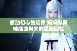 感动初心的旋律 妈妈你真棒插曲带来的温暖回忆