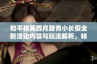 和平精英四月踏青小长假全新活动内容与玩法解析，畅享春日乐趣