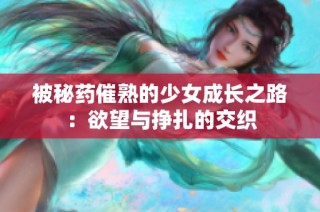 被秘药催熟的少女成长之路：欲望与挣扎的交织