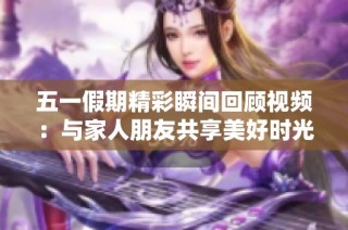 五一假期精彩瞬间回顾视频：与家人朋友共享美好时光