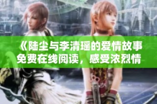 《陆尘与李清瑶的爱情故事免费在线阅读，感受浓烈情感交织》