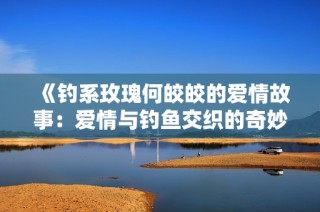 《钓系玫瑰何皎皎的爱情故事：爱情与钓鱼交织的奇妙旅程》