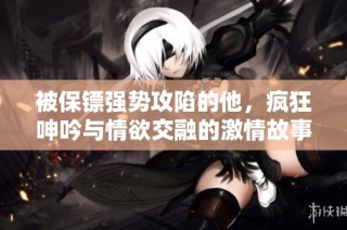 被保镖强势攻陷的他，疯狂呻吟与情欲交融的激情故事