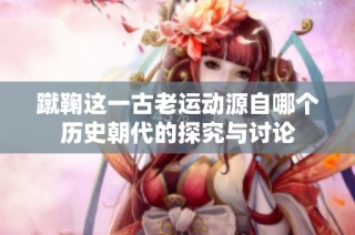 蹴鞠这一古老运动源自哪个历史朝代的探究与讨论