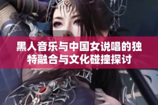 黑人音乐与中国女说唱的独特融合与文化碰撞探讨
