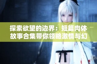 探索欲望的边界：短篇肉体故事合集带你领略激情与幻想