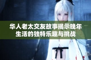 华人老太交友故事揭示晚年生活的独特乐趣与挑战