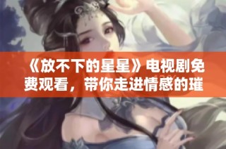 《放不下的星星》电视剧免费观看，带你走进情感的璀璨世界