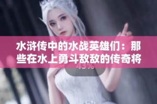 水浒传中的水战英雄们：那些在水上勇斗敌敌的传奇将领们