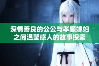 深情善良的公公与孝顺媳妇之间温馨感人的故事探索