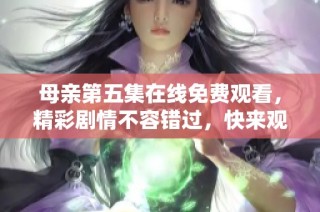 母亲第五集在线免费观看，精彩剧情不容错过，快来观看吧