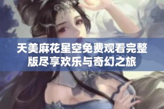天美麻花星空免费观看完整版尽享欢乐与奇幻之旅