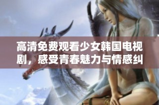 高清免费观看少女韩国电视剧，感受青春魅力与情感纠葛