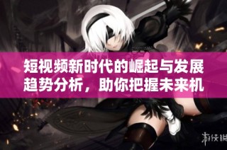 短视频新时代的崛起与发展趋势分析，助你把握未来机遇