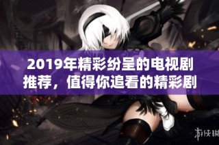 2019年精彩纷呈的电视剧推荐，值得你追看的精彩剧集合集