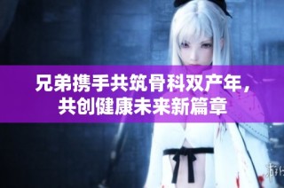 兄弟携手共筑骨科双产年，共创健康未来新篇章