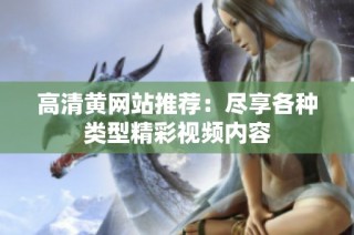 高清黄网站推荐：尽享各种类型精彩视频内容