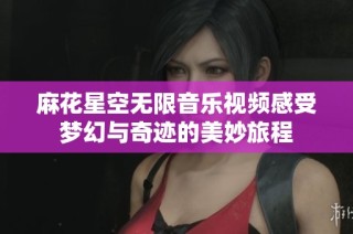 麻花星空无限音乐视频感受梦幻与奇迹的美妙旅程