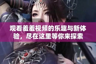 观看羞羞视频的乐趣与新体验，尽在这里等你来探索