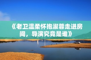 《老卫温柔怀抱淑蓉走进房间，导演究竟是谁》