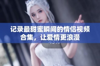 记录最甜蜜瞬间的情侣视频合集，让爱情更浪漫