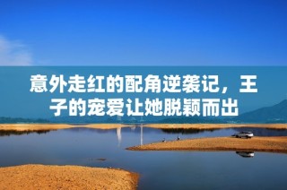 意外走红的配角逆袭记，王子的宠爱让她脱颖而出