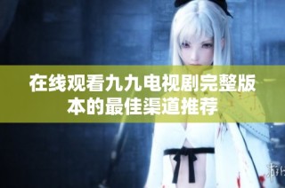 在线观看九九电视剧完整版本的最佳渠道推荐