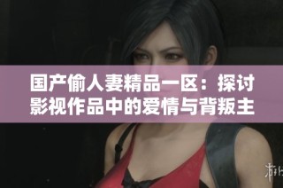 国产偷人妻精品一区：探讨影视作品中的爱情与背叛主题