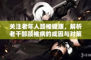 关注老年人颈椎健康，解析老干部颈椎病的成因与对策