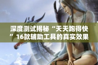 深度测试揭秘“天天跑得快”16款辅助工具的真实效果与外挂真相
