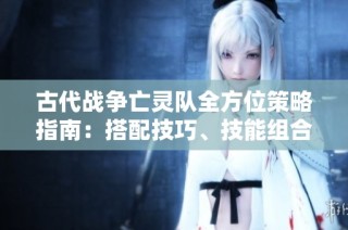 古代战争亡灵队全方位策略指南：搭配技巧、技能组合与实战玩法解析